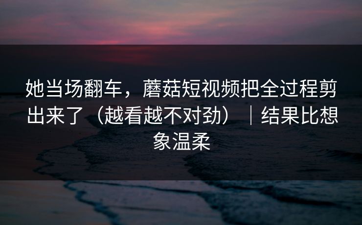 她当场翻车,蘑菇短视频把全过程剪出来了(越看越不对劲)|结果比想象温柔 她当场翻车,蘑菇短视频把全过程剪出来了(越看越不对劲)|结果比想象温柔
