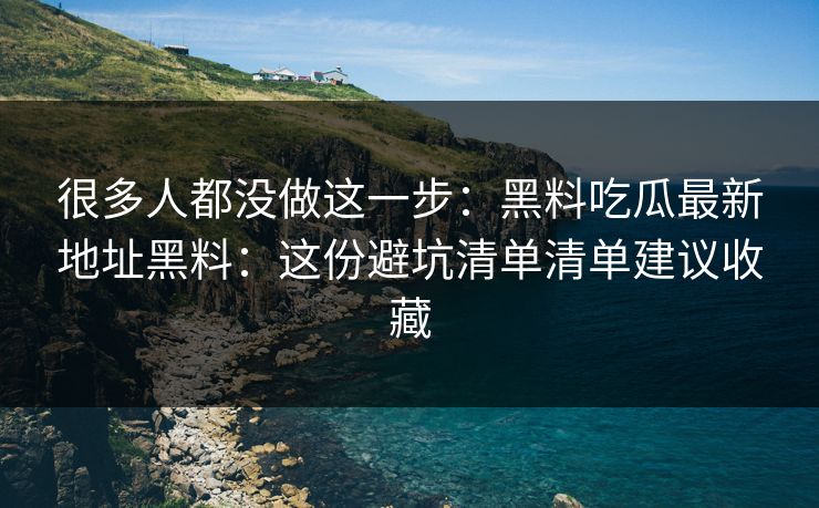 很多人都没做这一步：黑料吃瓜最新地址黑料：这份避坑清单清单建议收藏