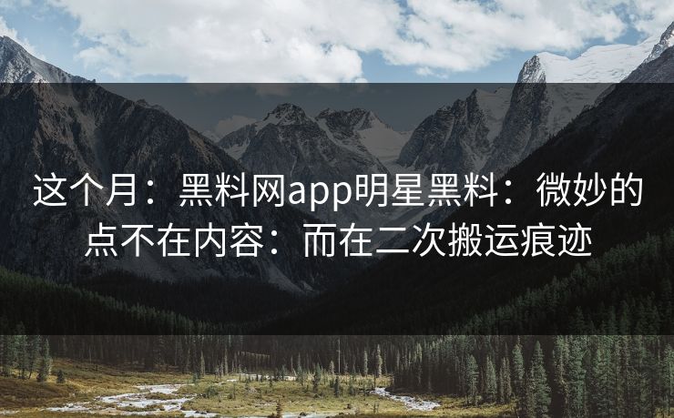 这个月：黑料网app明星黑料：微妙的点不在内容：而在二次搬运痕迹
