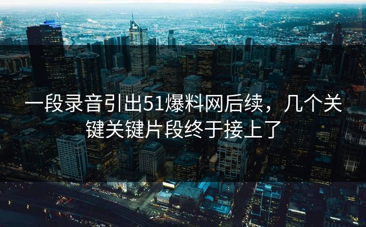 一段录音引出51爆料网后续，几个关键关键片段终于接上了