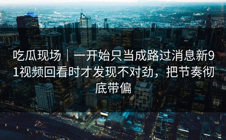 吃瓜现场|一开始只当成路过消息新91视频回看时才发现不对劲,把节奏彻底带偏 吃瓜现场|一开始只当成路过消息新91视频回看时才发现不对劲,把节奏彻底带偏