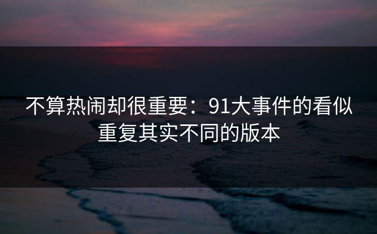 不算热闹却很重要:91大事件的看似重复其实不同的版本 不算热闹却很重要:91大事件的看似重复其实不同的版本