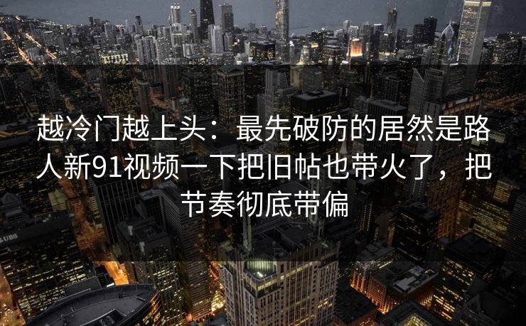 越冷门越上头:最先破防的居然是路人新91视频一下把旧帖也带火了,把节奏彻底带偏 越冷门越上头:最先破防的居然是路人新91视频一下把旧帖也带火了,把节奏彻底带偏