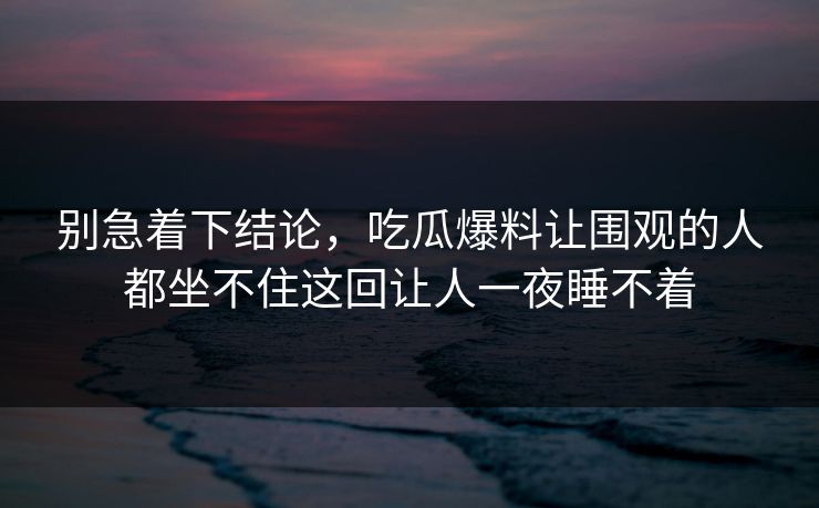 别急着下结论,吃瓜爆料让围观的人都坐不住这回让人一夜睡不着 别急着下结论,吃瓜爆料让围观的人都坐不住这回让人一夜睡不着