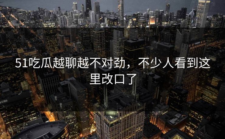 51吃瓜越聊越不对劲,不少人看到这里改口了 51吃瓜越聊越不对劲,不少人看到这里改口了